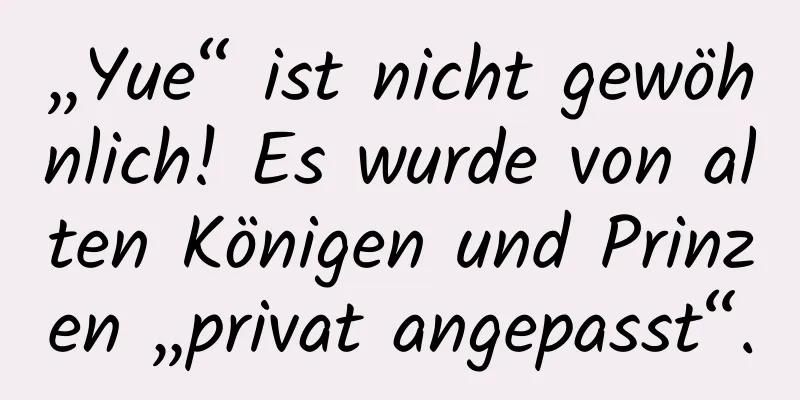 „Yue“ ist nicht gewöhnlich! Es wurde von alten Königen und Prinzen „privat angepasst“.