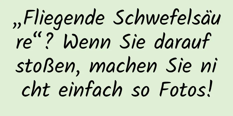 „Fliegende Schwefelsäure“? Wenn Sie darauf stoßen, machen Sie nicht einfach so Fotos!