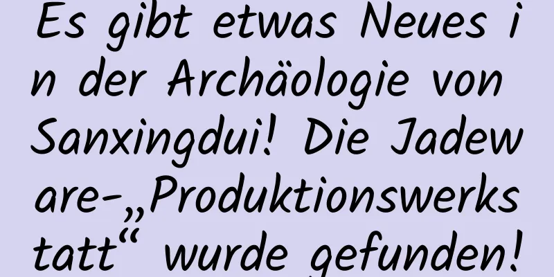 Es gibt etwas Neues in der Archäologie von Sanxingdui! Die Jadeware-„Produktionswerkstatt“ wurde gefunden!
