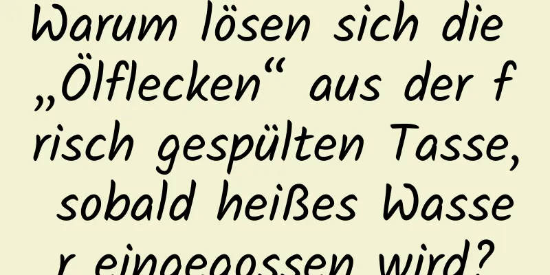 Warum lösen sich die „Ölflecken“ aus der frisch gespülten Tasse, sobald heißes Wasser eingegossen wird?