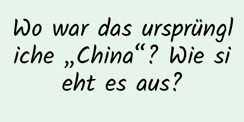 Wo war das ursprüngliche „China“? Wie sieht es aus?