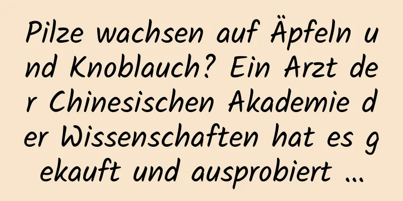 Pilze wachsen auf Äpfeln und Knoblauch? Ein Arzt der Chinesischen Akademie der Wissenschaften hat es gekauft und ausprobiert …