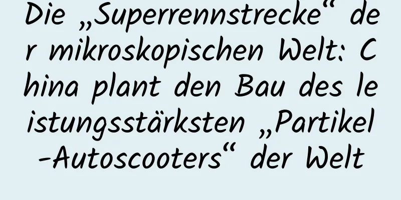 Die „Superrennstrecke“ der mikroskopischen Welt: China plant den Bau des leistungsstärksten „Partikel-Autoscooters“ der Welt