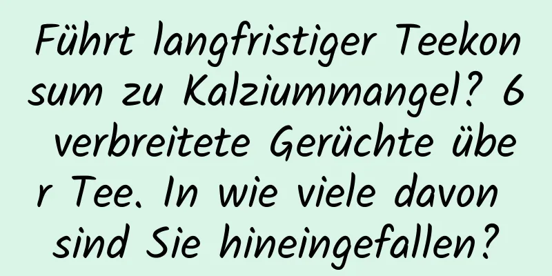 Führt langfristiger Teekonsum zu Kalziummangel? 6 verbreitete Gerüchte über Tee. In wie viele davon sind Sie hineingefallen?