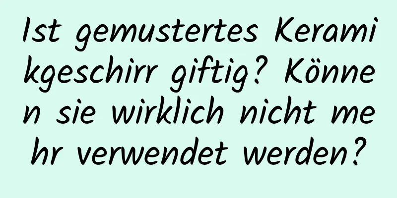 Ist gemustertes Keramikgeschirr giftig? Können sie wirklich nicht mehr verwendet werden?