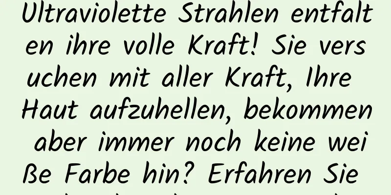 Ultraviolette Strahlen entfalten ihre volle Kraft! Sie versuchen mit aller Kraft, Ihre Haut aufzuhellen, bekommen aber immer noch keine weiße Farbe hin? Erfahren Sie mehr über die ABC-Regel →