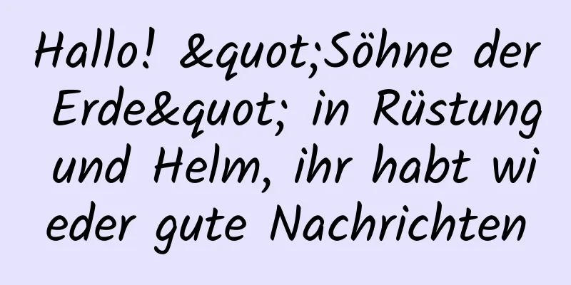 Hallo! "Söhne der Erde" in Rüstung und Helm, ihr habt wieder gute Nachrichten