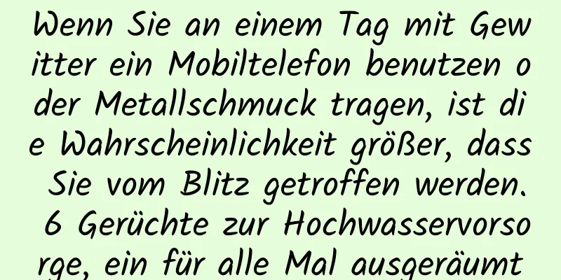 Wenn Sie an einem Tag mit Gewitter ein Mobiltelefon benutzen oder Metallschmuck tragen, ist die Wahrscheinlichkeit größer, dass Sie vom Blitz getroffen werden. 6 Gerüchte zur Hochwasservorsorge, ein für alle Mal ausgeräumt