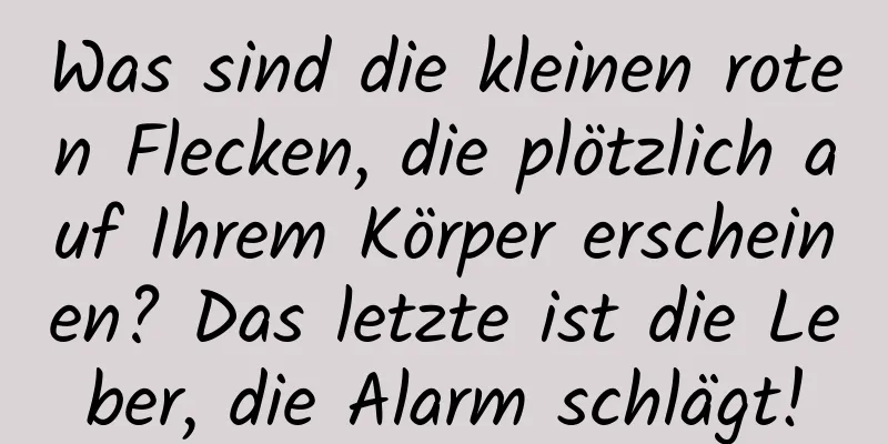Was sind die kleinen roten Flecken, die plötzlich auf Ihrem Körper erscheinen? Das letzte ist die Leber, die Alarm schlägt!