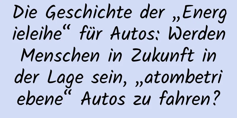 Die Geschichte der „Energieleihe“ für Autos: Werden Menschen in Zukunft in der Lage sein, „atombetriebene“ Autos zu fahren?