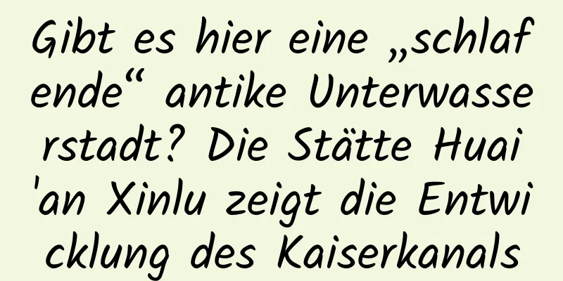 Gibt es hier eine „schlafende“ antike Unterwasserstadt? Die Stätte Huai'an Xinlu zeigt die Entwicklung des Kaiserkanals