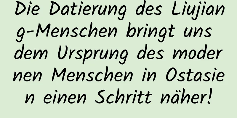 Die Datierung des Liujiang-Menschen bringt uns dem Ursprung des modernen Menschen in Ostasien einen Schritt näher!