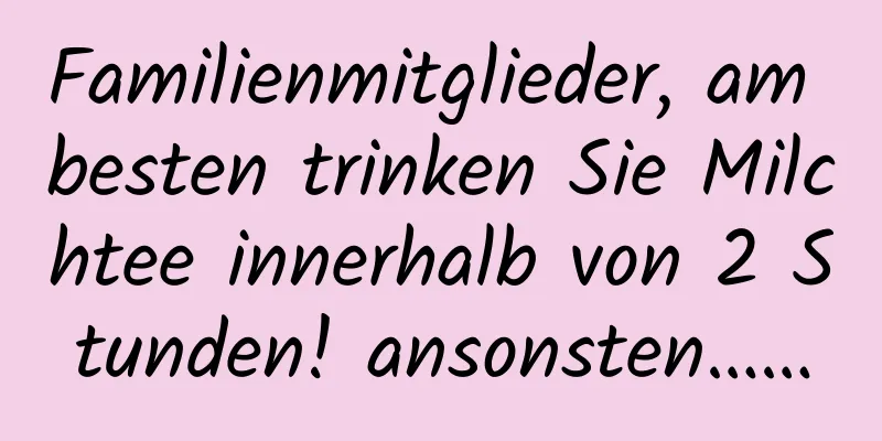 Familienmitglieder, am besten trinken Sie Milchtee innerhalb von 2 Stunden! ansonsten……
