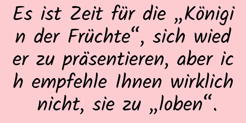 Es ist Zeit für die „Königin der Früchte“, sich wieder zu präsentieren, aber ich empfehle Ihnen wirklich nicht, sie zu „loben“.