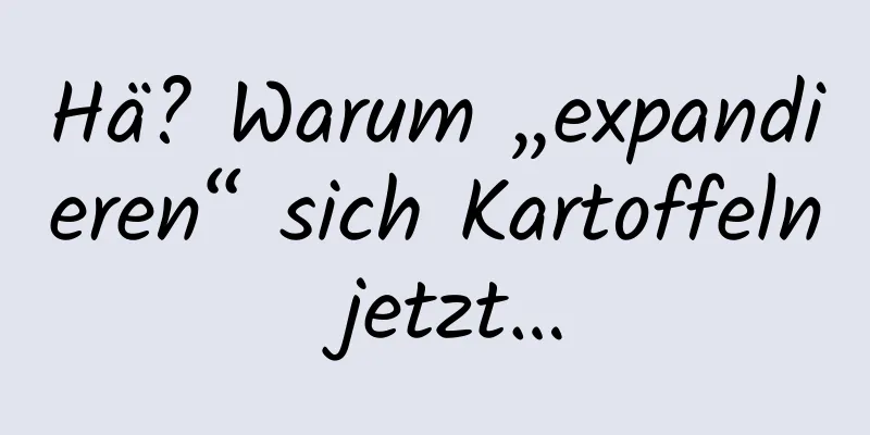 Hä? Warum „expandieren“ sich Kartoffeln jetzt…
