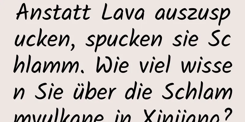Anstatt Lava auszuspucken, spucken sie Schlamm. Wie viel wissen Sie über die Schlammvulkane in Xinjiang?