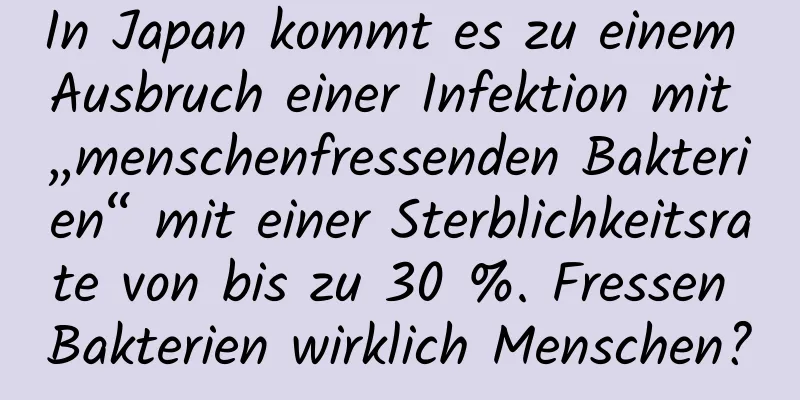 In Japan kommt es zu einem Ausbruch einer Infektion mit „menschenfressenden Bakterien“ mit einer Sterblichkeitsrate von bis zu 30 %. Fressen Bakterien wirklich Menschen?