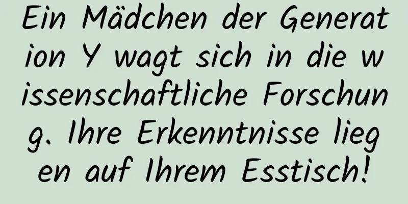 Ein Mädchen der Generation Y wagt sich in die wissenschaftliche Forschung. Ihre Erkenntnisse liegen auf Ihrem Esstisch!