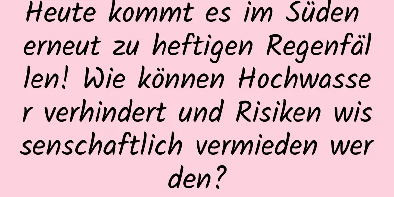 Heute kommt es im Süden erneut zu heftigen Regenfällen! Wie können Hochwasser verhindert und Risiken wissenschaftlich vermieden werden?