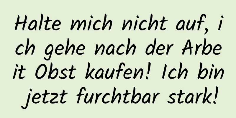Halte mich nicht auf, ich gehe nach der Arbeit Obst kaufen! Ich bin jetzt furchtbar stark!