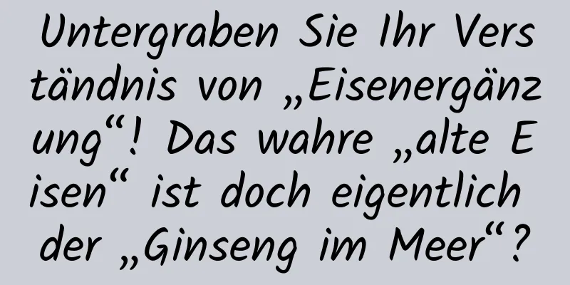 Untergraben Sie Ihr Verständnis von „Eisenergänzung“! Das wahre „alte Eisen“ ist doch eigentlich der „Ginseng im Meer“?