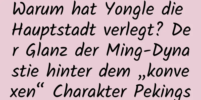 Warum hat Yongle die Hauptstadt verlegt? Der Glanz der Ming-Dynastie hinter dem „konvexen“ Charakter Pekings