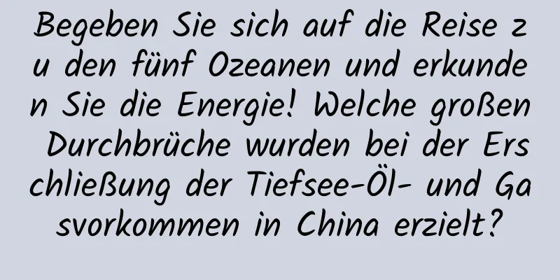 Begeben Sie sich auf die Reise zu den fünf Ozeanen und erkunden Sie die Energie! Welche großen Durchbrüche wurden bei der Erschließung der Tiefsee-Öl- und Gasvorkommen in China erzielt?