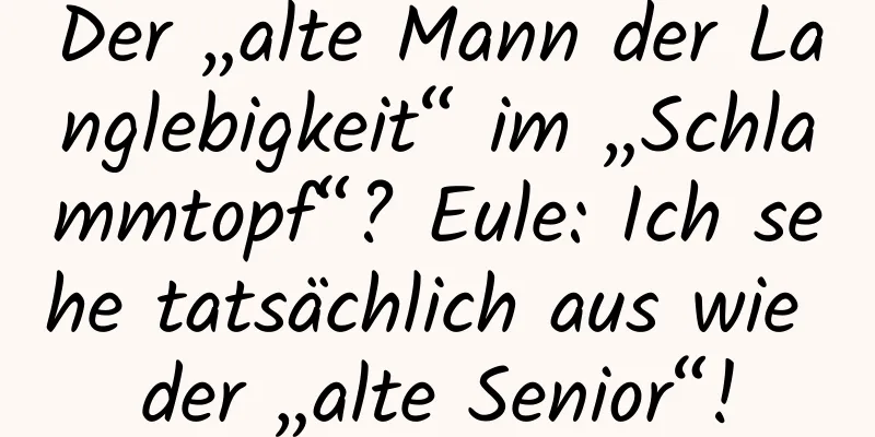 Der „alte Mann der Langlebigkeit“ im „Schlammtopf“? Eule: Ich sehe tatsächlich aus wie der „alte Senior“!