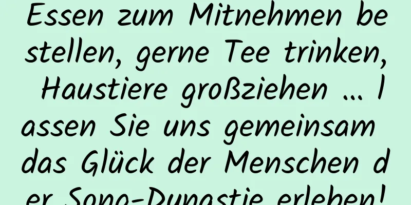 Essen zum Mitnehmen bestellen, gerne Tee trinken, Haustiere großziehen … lassen Sie uns gemeinsam das Glück der Menschen der Song-Dynastie erleben!