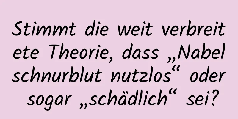 Stimmt die weit verbreitete Theorie, dass „Nabelschnurblut nutzlos“ oder sogar „schädlich“ sei?