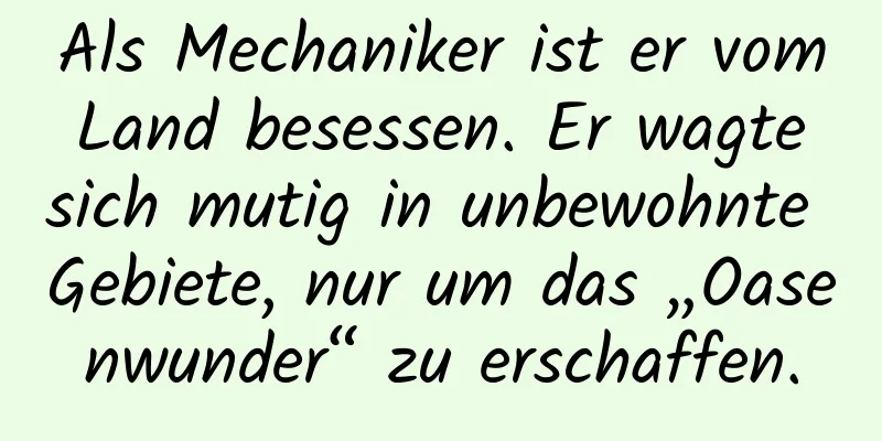 Als Mechaniker ist er vom Land besessen. Er wagte sich mutig in unbewohnte Gebiete, nur um das „Oasenwunder“ zu erschaffen.