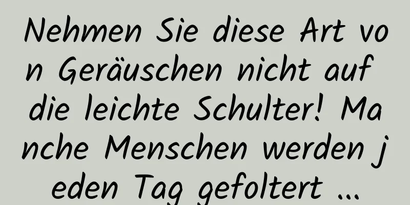 Nehmen Sie diese Art von Geräuschen nicht auf die leichte Schulter! Manche Menschen werden jeden Tag gefoltert ...