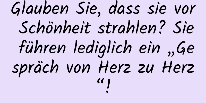 Glauben Sie, dass sie vor Schönheit strahlen? Sie führen lediglich ein „Gespräch von Herz zu Herz“!