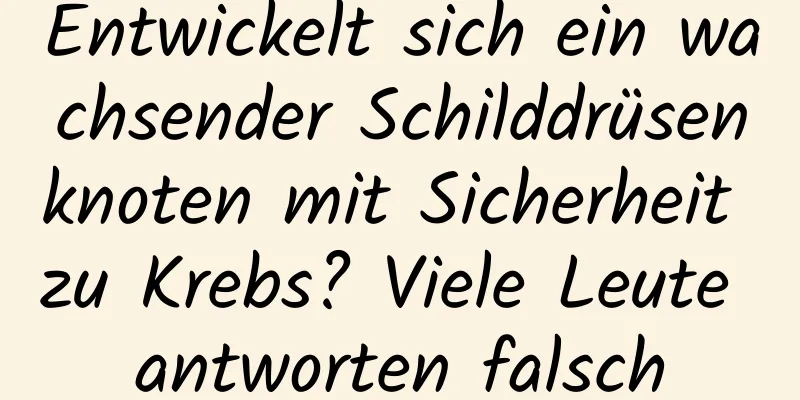 Entwickelt sich ein wachsender Schilddrüsenknoten mit Sicherheit zu Krebs? Viele Leute antworten falsch