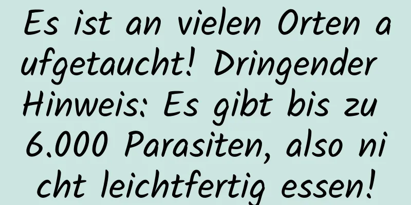 Es ist an vielen Orten aufgetaucht! Dringender Hinweis: Es gibt bis zu 6.000 Parasiten, also nicht leichtfertig essen!