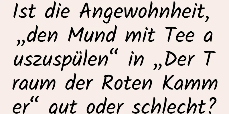 Ist die Angewohnheit, „den Mund mit Tee auszuspülen“ in „Der Traum der Roten Kammer“ gut oder schlecht?