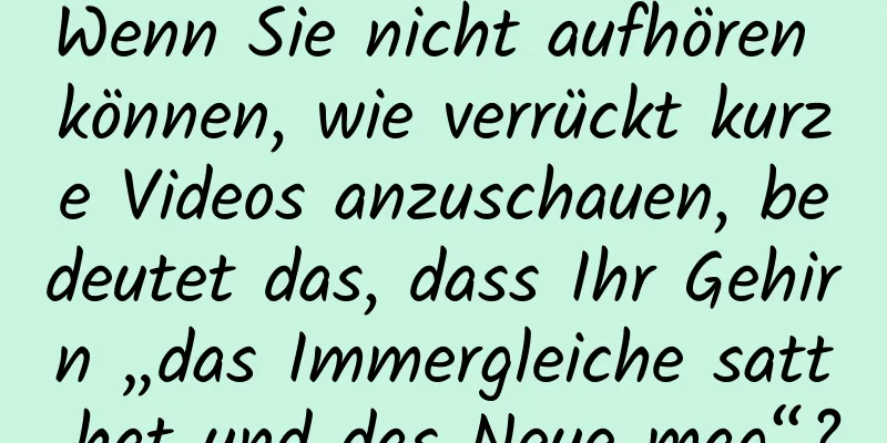 Wenn Sie nicht aufhören können, wie verrückt kurze Videos anzuschauen, bedeutet das, dass Ihr Gehirn „das Immergleiche satt hat und das Neue mag“?