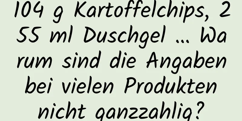 104 g Kartoffelchips, 255 ml Duschgel … Warum sind die Angaben bei vielen Produkten nicht ganzzahlig?