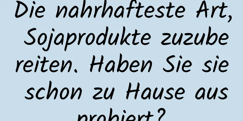 Die nahrhafteste Art, Sojaprodukte zuzubereiten. Haben Sie sie schon zu Hause ausprobiert?