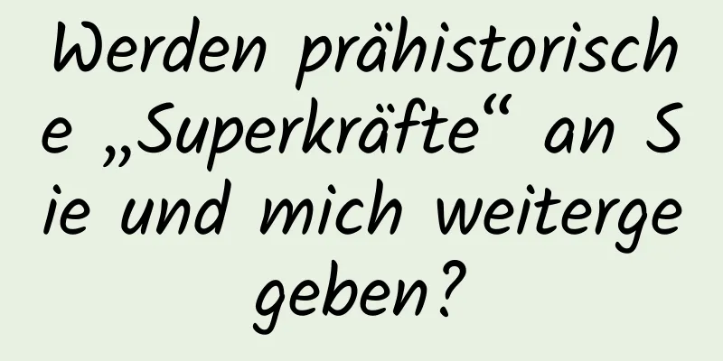 Werden prähistorische „Superkräfte“ an Sie und mich weitergegeben?