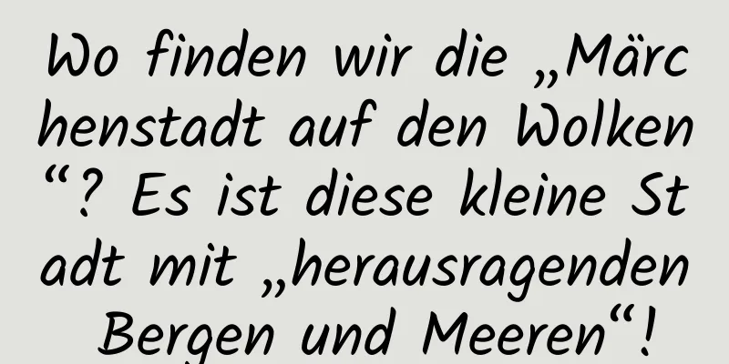 Wo finden wir die „Märchenstadt auf den Wolken“? Es ist diese kleine Stadt mit „herausragenden Bergen und Meeren“!