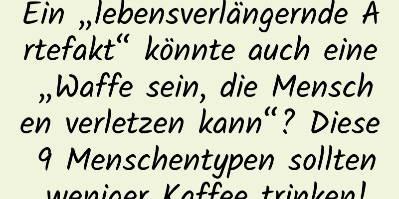 Ein „lebensverlängernde Artefakt“ könnte auch eine „Waffe sein, die Menschen verletzen kann“? Diese 9 Menschentypen sollten weniger Kaffee trinken!