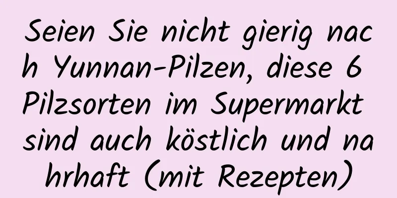 Seien Sie nicht gierig nach Yunnan-Pilzen, diese 6 Pilzsorten im Supermarkt sind auch köstlich und nahrhaft (mit Rezepten)