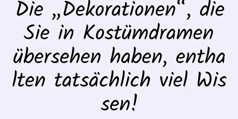 Die „Dekorationen“, die Sie in Kostümdramen übersehen haben, enthalten tatsächlich viel Wissen!