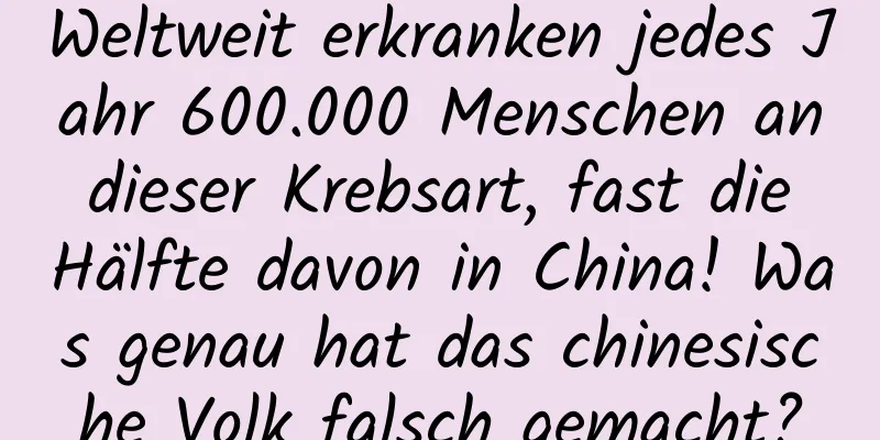 Weltweit erkranken jedes Jahr 600.000 Menschen an dieser Krebsart, fast die Hälfte davon in China! Was genau hat das chinesische Volk falsch gemacht?
