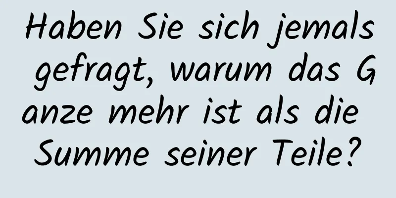 Haben Sie sich jemals gefragt, warum das Ganze mehr ist als die Summe seiner Teile?