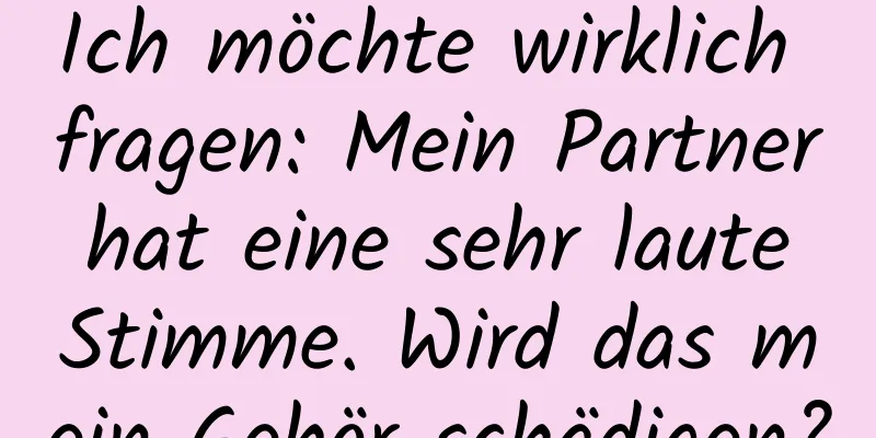 Ich möchte wirklich fragen: Mein Partner hat eine sehr laute Stimme. Wird das mein Gehör schädigen?