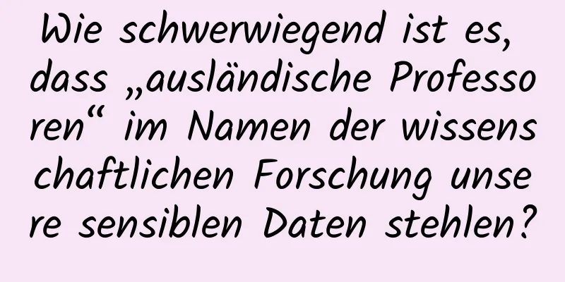 Wie schwerwiegend ist es, dass „ausländische Professoren“ im Namen der wissenschaftlichen Forschung unsere sensiblen Daten stehlen?