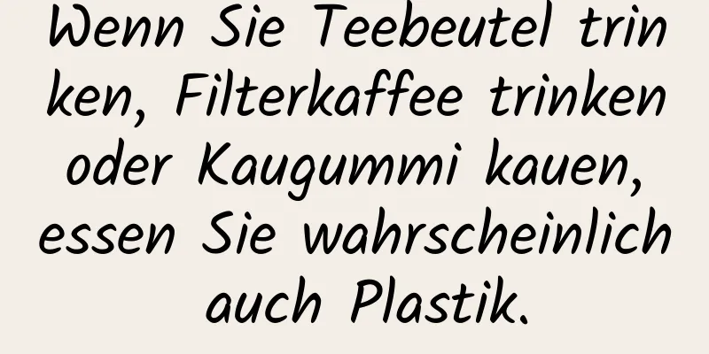 Wenn Sie Teebeutel trinken, Filterkaffee trinken oder Kaugummi kauen, essen Sie wahrscheinlich auch Plastik.