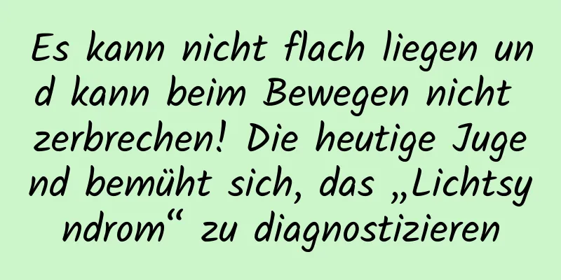 Es kann nicht flach liegen und kann beim Bewegen nicht zerbrechen! Die heutige Jugend bemüht sich, das „Lichtsyndrom“ zu diagnostizieren